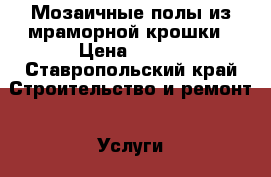 Мозаичные полы из мраморной крошки › Цена ­ 600 - Ставропольский край Строительство и ремонт » Услуги   